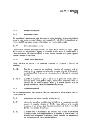 NMX-FF-103-SCFI-2003
17/43
6.4.1 Método de muestreo
6.4.1 Muestras primarias
De acuerdo con las circunstancias, las muestras primarias deben tomarse de producto
a granel o de sacos como se indica en los incisos 6.4.1.1 y 6.4.1.2. Se debe tomar un
mínimo de 300 granos de cacao por tonelada o por fracción de tonelada.
6.4.1.1 Grano de cacao en sacos
Las muestras primarias deben ser tomadas por medio de un calador (ver figura 1 y foto
1), trazando una trayectoria en zigzag, la cual debe abarcar desde el primero hasta el
último tendido de las caras visibles de la estiba. Deben tomarse de la parte superior,
central e inferior de los sacos.
6.4.1.2 Granos de cacao a granel
Deben tomarse al menos cinco muestras primarias por tonelada o fracción de
tonelada.
6.4.1.2.1 Cuando el muestreo es efectuado mientras el producto está en
movimiento, la muestra primaria debe tomarse a través de la sección
completa del flujo de granos, a intervalos determinados por la velocidad
del flujo.
6.4.1.2.2 Cuando el muestreo de granos de cacao a granel se efectúa con el
producto sobre una superficie limpia, las muestras primarias deben ser
tomadas de las partes superior, media y e inferior, después que los
granos del lote han sido cuidadosamente mezclados.
6.4.2 Muestra compuesta
Para obtener la muestra compuesta se combinan las muestras primarias y se mezclan
cuidadosamente.
6.4.3 Muestra representativa (muestra de laboratorio)
6.4.3.1 La muestra a analizar se obtiene por división de la muestra compuesta,
usando el aparato indicado en 6.3.3., hasta obtener una muestra
reducida, de un tamaño que dependerá del número final de muestras
del lote necesarias y de su masa.
6.4.3.2 El número final de muestras de lote tomadas para análisis de laboratorio
y arbitraje debe estar especificado en el contrato o estar sujeto a un
acuerdo entre comprador y vendedor; puede también ser determinado
por un organismo de certificación acreditado.
 