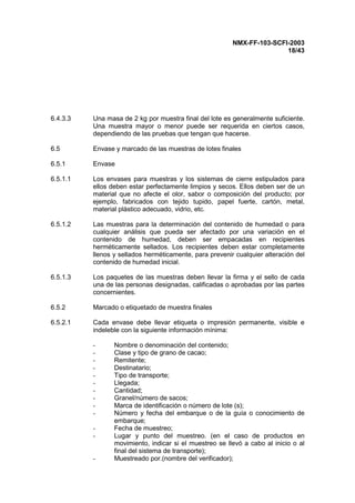 NMX-FF-103-SCFI-2003
18/43
6.4.3.3 Una masa de 2 kg por muestra final del lote es generalmente suficiente.
Una muestra mayor o menor puede ser requerida en ciertos casos,
dependiendo de las pruebas que tengan que hacerse.
6.5 Envase y marcado de las muestras de lotes finales
6.5.1 Envase
6.5.1.1 Los envases para muestras y los sistemas de cierre estipulados para
ellos deben estar perfectamente limpios y secos. Ellos deben ser de un
material que no afecte el olor, sabor o composición del producto; por
ejemplo, fabricados con tejido tupido, papel fuerte, cartón, metal,
material plástico adecuado, vidrio, etc.
6.5.1.2 Las muestras para la determinación del contenido de humedad o para
cualquier análisis que pueda ser afectado por una variación en el
contenido de humedad, deben ser empacadas en recipientes
herméticamente sellados. Los recipientes deben estar completamente
llenos y sellados herméticamente, para prevenir cualquier alteración del
contenido de humedad inicial.
6.5.1.3 Los paquetes de las muestras deben llevar la firma y el sello de cada
una de las personas designadas, calificadas o aprobadas por las partes
concernientes.
6.5.2 Marcado o etiquetado de muestra finales
6.5.2.1 Cada envase debe llevar etiqueta o impresión permanente, visible e
indeleble con la siguiente información mínima:
- Nombre o denominación del contenido;
- Clase y tipo de grano de cacao;
- Remitente;
- Destinatario;
- Tipo de transporte;
- Llegada;
- Cantidad;
- Granel/número de sacos;
- Marca de identificación o número de lote (s);
- Número y fecha del embarque o de la guía o conocimiento de
embarque;
- Fecha de muestreo;
- Lugar y punto del muestreo. (en el caso de productos en
movimiento, indicar si el muestreo se llevó a cabo al inicio o al
final del sistema de transporte);
- Muestreado por.(nombre del verificador);
 