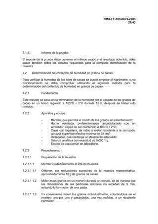 NMX-FF-103-SCFI-2003
21/43
7.1.5. Informe de la prueba
El reporte de la prueba debe contener el método usado y el resultado obtenido; debe
incluir también todos los detalles requeridos para la completa identificación de la
muestra.
7.2 Determinación del contenido de humedad en granos de cacao
Para verificar la humedad de los lotes de cacao se puede emplear el higrómetro, cuyo
funcionamiento se debe comprobar utilizando el siguiente método para la
determinación del contenido de humedad en granos de cacao.
7.2.1 Fundamento
Este método se basa en la eliminación de la humedad por el secado de los grados de
cacao en un horno regulado a 103°C ± 2°C durante 16 h, después de haber sido
molidos.
7.2.2 Aparatos y equipo
- Mortero, que permita el molido de los granos sin calentamiento;
- Horno ventilado, preferentemente acondicionado con un
ventilador, capaz de ser mantenido a 103°C ± 2°C;
- Cajas con tapadera, de vidrio o metal resistente a la corrosión,
con una superficie efectiva mínima de 35 cm2
;
- Desecador, que contenga un desecante adecuado;
- Balanza analítica con exactitud de 0,000 1 g;
- Equipo de uso común en laboratorio.
7.2.3 Procedimiento
7.2.3.1 Preparación de la muestra
7.2.3.1.1 Mezclar cuidadosamente el lote de muestra.
7.2.3.1.1.1 Obtener, por reducciones sucesivas de la muestra representativa,
aproximadamente 10 g de granos de cacao.
7.2.3.1.1.2 Moler estos granos en un mortero durante un minuto, de tal manera que
las dimensiones de las partículas mayores no excedan de 5 mm,
evitando la formación de una pasta.
7.2.3.1.1.3 Es conveniente moler los granos individualmente, colocándolos en el
mortero uno por uno y pasándolos, una vez molidos, a un recipiente
hermético.
 