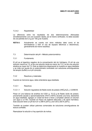 NMX-FF-103-SCFI-2003
23/43
7.2.4.2 Repetibilidad
La diferencia entre los resultados de dos determinaciones efectuadas
simultáneamente o en una sucesión rápida, por el mismo verificador, no debe exceder
de una pérdida de 0,3 g por 100 g de muestra.
NOTA 4: Actualmente se cuenta con otros métodos tales como el de
termobalanza o bien el uso de equipos eléctricos o electrónicos,
generalmente de menor exactitud.
7.3 Determinación del pH – Método potenciométrico
7.3.1 Fundamento
El pH es el logaritmo negativo de la concentración del ión hidrógeno. El pH de una
solución neutra es 7,0; el de una solución ácida es menor de 7,0; y el de una solución
alcalina es mayor de 7,0. Este se determina dispersando la muestra en agua destilada
y se mide con ayuda de un potenciómetro controlado con soluciones amortiguadoras
de tampón (buffer) a un pH conocido.
7.3.2 Reactivos y materiales
Cuando se mencione agua, debe entenderse agua destilada.
7.3.3.1 Reactivos
7.3.3.1.1 Solución reguladora de ftalato ácido de potasio (HKC8H4O4 ), 0,0496 M.
Pesar en una balanza de analítica de 0,001 g, 10,12 g de ftalato ácido de potasio,
previamente secado a aproximadamente 378 K (1050
C) durante una hora; disolverlos
en agua destilada, agregar un cristal de fenol o timol y completar (aforar) el volumen
con agua a un litro. Guardar en frasco de material adecuado y de cierre hermético.
Esta solución tiene un pH de 4,01 a 298 K (250
C) y de 4,00 a 293 K (200
C).
También se pueden utilizar patrones comerciales de soluciones amortiguadoras de
lectura confiable.
Reemplazar la solución si hay aparición de mohos.
 