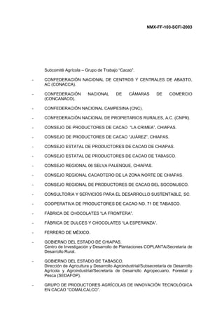 NMX-FF-103-SCFI-2003
Subcomité Agrícola – Grupo de Trabajo “Cacao”.
- CONFEDERACIÓN NACIONAL DE CENTROS Y CENTRALES DE ABASTO,
AC (CONACCA).
- CONFEDERACIÓN NACIONAL DE CÁMARAS DE COMERCIO
(CONCANACO).
- CONFEDERACIÓN NACIONAL CAMPESINA (CNC).
- CONFEDERACIÓN NACIONAL DE PROPIETARIOS RURALES, A.C. (CNPR).
- CONSEJO DE PRODUCTORES DE CACAO “LA CRIMEA”, CHIAPAS.
- CONSEJO DE PRODUCTORES DE CACAO “JUÁREZ”, CHIAPAS.
- CONSEJO ESTATAL DE PRODUCTORES DE CACAO DE CHIAPAS.
- CONSEJO ESTATAL DE PRODUCTORES DE CACAO DE TABASCO.
- CONSEJO REGIONAL 06 SELVA PALENQUE, CHIAPAS.
- CONSEJO REGIONAL CACAOTERO DE LA ZONA NORTE DE CHIAPAS.
- CONSEJO REGIONAL DE PRODUCTORES DE CACAO DEL SOCONUSCO.
- CONSULTORÍA Y SERVICIOS PARA EL DESARROLLO SUSTENTABLE, SC.
- COOPERATIVA DE PRODUCTORES DE CACAO NO. 71 DE TABASCO.
- FÁBRICA DE CHOCOLATES “LA FRONTERA”.
- FÁBRICA DE DULCES Y CHOCOLATES “LA ESPERANZA”.
- FERRERO DE MÉXICO.
- GOBIERNO DEL ESTADO DE CHIAPAS.
Centro de Investigación y Desarrollo de Plantaciones COPLANTA/Secretaría de
Desarrollo Rural.
- GOBIERNO DEL ESTADO DE TABASCO.
Dirección de Agricultura y Desarrollo Agroindustrial/Subsecretaría de Desarrollo
Agrícola y Agroindustrial/Secretaría de Desarrollo Agropecuario, Forestal y
Pesca (SEDAFOP).
- GRUPO DE PRODUCTORES AGRÍCOLAS DE INNOVACIÓN TECNOLÓGICA
EN CACAO “COMALCALCO”.
 