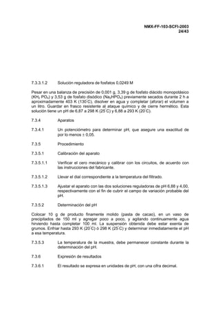 NMX-FF-103-SCFI-2003
24/43
7.3.3.1.2 Solución reguladora de fosfatos 0,0249 M
Pesar en una balanza de precisión de 0,001 g, 3,39 g de fosfato diácido monopotásico
(KH2 PO4) y 3,53 g de fosfato disódico (Na2HPO4) previamente secados durante 2 h a
aproximadamente 403 K (130°
C), disolver en agua y completar (aforar) el volumen a
un litro. Guardar en frasco resistente al ataque químico y de cierre hermético. Esta
solución tiene un pH de 6,87 a 298 K (25°
C) y 6,88 a 293 K (20°
C).
7.3.4 Aparatos
7.3.4.1 Un potenciómetro para determinar pH, que asegure una exactitud de
por lo menos ± 0,05.
7.3.5 Procedimiento
7.3.5.1 Calibración del aparato
7.3.5.1.1 Verificar el cero mecánico y calibrar con los circuitos, de acuerdo con
las instrucciones del fabricante.
7.3.5.1.2 Llevar el dial correspondiente a la temperatura del filtrado.
7.3.5.1.3 Ajustar el aparato con las dos soluciones reguladoras de pH 6,88 y 4,00,
respectivamente con el fin de cubrir el campo de variación probable del
pH.
7.3.5.2 Determinación del pH
Colocar 10 g de producto finamente molido (pasta de cacao), en un vaso de
precipitados de 150 ml y agregar poco a poco, y agitando continuamente agua
hirviendo hasta completar 100 ml. La suspensión obtenida debe estar exenta de
grumos. Enfriar hasta 293 K (20°
C) ó 298 K (25°
C) y determinar inmediatamente el pH
a esa temperatura.
7.3.5.3 La temperatura de la muestra, debe permanecer constante durante la
determinación del pH.
7.3.6 Expresión de resultados
7.3.6.1 El resultado se expresa en unidades de pH, con una cifra decimal.
 
