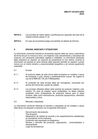NMX-FF-103-SCFI-2003
26/43
NOTA 5.- Las excretas de roedor deben cuantificarse por separado del resto de la
materia extraña (véase 5.1.4)
NOTA 6.- En caso de encontrarse plaga viva también se deberá de informar.
8 ENVASE, MARCADO Y ETIQUETADO
La información comercial indicada en el presente capítulo debe ser veraz y describirse
de forma tal que no induzca a error, con respecto a las características y naturaleza del
producto, con caracteres ostensibles, legibles e indelebles. La información declarada
debe realizarse en español, sin prejuicio de presentarse en otro idioma. Cuando la
información se exprese en otros idiomas debe aparecer también en español, cuando
menos con el mismo tamaño y proporcionalidad tipográfica y de manera igualmente
ostensible.
8.1 Envase
8.1.1 El producto objeto de esta norma debe envasarse en costales o sacos
de henequén o yute, limpios y preferentemente nuevos. Se sugiere el
uso de la NMX-EE-135 (ver 9 Bibliografía).
8.1.2 El contenido de cada envase debe ser homogéneo, compuesto por
granos del mismo tipo y grado de calidad.
8.1.3 Los envases utilizados deben estar exentos de cualquier material u olor
extraño. En caso de emplear sacos reutilizables, no deben haberse
empleado como contenedores de productos tóxicos para la salud
humana, tales como hidrocarburos, productos agroquímicos, alimentos
balanceados y otros.
8.2 Marcado o etiquetado
La información comercial referente al marcado o etiquetado de los costales o sacos
debe llevar una etiqueta o impresión con la siguiente información:
- Denominación del producto;
- Tipo de grano;
- Designación de calidad de acuerdo a las especificaciones establecidas
en la presente norma mexicana;
- Contenido neto expresado en kilogramos;
- Nombre y domicilio del productor, organización, comercializador o
representante;
- Lugar de procedencia;
 