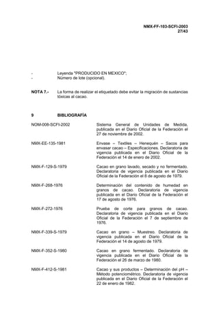 NMX-FF-103-SCFI-2003
27/43
- Leyenda "PRODUCIDO EN MEXICO";
- Número de lote (opcional).
NOTA 7.- La forma de realizar el etiquetado debe evitar la migración de sustancias
tóxicas al cacao.
9 BIBLIOGRAFÍA
NOM-008-SCFI-2002 Sistema General de Unidades de Medida,
publicada en el Diario Oficial de la Federación el
27 de noviembre de 2002.
NMX-EE-135-1981 Envase – Textiles – Henequén – Sacos para
envasar cacao – Especificaciones. Declaratoria de
vigencia publicada en el Diario Oficial de la
Federación el 14 de enero de 2002.
NMX-F-129-S-1979 Cacao en grano lavado, secado y no fermentado.
Declaratoria de vigencia publicada en el Diario
Oficial de la Federación el 8 de agosto de 1979.
NMX-F-268-1976 Determinación del contenido de humedad en
granos de cacao. Declaratoria de vigencia
publicada en el Diario Oficial de la Federación el
17 de agosto de 1976.
NMX-F-272-1976 Prueba de corte para granos de cacao.
Declaratoria de vigencia publicada en el Diario
Oficial de la Federación el 7 de septiembre de
1976.
NMX-F-339-S-1979 Cacao en grano – Muestreo. Declaratoria de
vigencia publicada en el Diario Oficial de la
Federación el 14 de agosto de 1979.
NMX-F-352-S-1980 Cacao en grano fermentado. Declaratoria de
vigencia publicada en el Diario Oficial de la
Federación el 26 de marzo de 1980.
NMX-F-412-S-1981 Cacao y sus productos – Determinación del pH –
Método potenciométrico. Declaratoria de vigencia
publicada en el Diario Oficial de la Federación el
22 de enero de 1982.
 