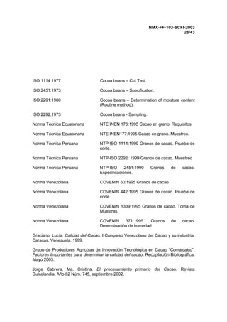 NMX-FF-103-SCFI-2003
28/43
ISO 1114:1977 Cocoa beans – Cut Test.
ISO 2451:1973 Cocoa beans – Specification.
ISO 2291:1980 Cocoa beans – Determination of moisture content
(Routine method).
ISO 2292:1973 Cocoa beans - Sampling.
Norma Técnica Ecuatoriana NTE INEN 176:1995 Cacao en grano. Requisitos
Norma Técnica Ecuatoriana NTE INEN177:1995 Cacao en grano. Muestreo.
Norma Técnica Peruana NTP-ISO 1114:1999 Granos de cacao. Prueba de
corte.
Norma Técnica Peruana NTP-ISO 2292: 1999 Granos de cacao. Muestreo
Norma Técnica Peruana NTP-ISO 2451:1999 Granos de cacao.
Especificaciones.
Norma Venezolana COVENIN 50:1995 Granos de cacao
Norma Venezolana COVENIN 442:1995 Granos de cacao. Prueba de
corte.
Norma Venezolana COVENIN 1339:1995 Granos de cacao. Toma de
Muestras.
Norma Venezolana COVENIN 371:1995. Granos de cacao.
Determinación de humedad
Graciano, Lucía. Calidad del Cacao. I Congreso Venezolano del Cacao y su industria.
Caracas, Venezuela, 1999.
Grupo de Productores Agrícolas de Innovación Tecnológica en Cacao “Comalcalco”.
Factores Importantes para determinar la calidad del cacao. Recopilación Bibliográfica.
Mayo 2003.
Jorge Cabrera, Ma. Cristina. El procesamiento primario del Cacao. Revista
Dulcelandia. Año 62 Núm. 745, septiembre 2002.
 