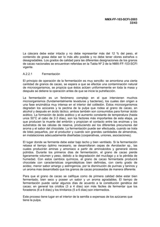 NMX-FF-103-SCFI-2003
33/43
La cáscara debe estar intacta y no debe representar más del 12 % del peso, el
contenido de grasa debe ser lo más alto posible y no debe tener olores extraños o
desagradables. Los grados de calidad para las diferentes designaciones de los granos
de cacao nacionales se encuentran referidas en la Tabla Nº 2 de la NMX-FF-103-SCFI
vigente.
A.2.2.1 Fermentación
El principio de operación de la fermentación es muy sencillo: se amontona una cierta
cantidad de granos de cacao, se espera a que se efectúe una contaminación natural
de microorganismos, se propicia que éstos actúen uniformemente en toda la masa y
después se detiene la operación antes de que se inicie la putrefacción.
La fermentación es un fenómeno complejo en el que intervienen muchos
microorganismos (fundamentalmente levaduras y bacterias), los cuales dan origen a
una fase enzimática muy intensa en el interior del cotiledón. Estos microorganismos
degradan los azúcares y la pectina de la pulpa que rodea al grano de cacao, en
alcohol y después en ácido láctico; ambos también son consumidos para formar ácido
acético. La formación de ácido acético y el aumento constante de temperatura (hasta
unos 50°C al cabo de 2-3 días), son los factores más importantes de esta etapa, ya
que producen la muerte del embrión y propician el contacto entre las enzimas y los
substratos de las células de reserva, produciendo así los diferentes precursores del
aroma y el sabor del chocolate. La fermentación puede ser efectuada, cuando se trata
de lotes pequeños, por el productor y cuando son grandes cantidades de almendras,
en instalaciones adecuadamente diseñadas (cooperativas, uniones, asociaciones).
El lugar donde se fermente debe estar bajo techo y bien ventilado. Si la fermentación
rebasa el tiempo óptimo necesario, se desarrollaran cepas de Aerobacter sp., las
cuales producirán aminas y amoniaco a partir de aminoácidos y generará olores
pútridos. Durante los primeros días de fermentación, el grano de cacao pierde
ligeramente volumen y peso, debido a la degradación del mucílago y a la pérdida de
humedad. Con estos cambios químicos, el grano de cacao fermentada producirá
chocolate con características organolépticas bien definidas, con cierto grado de
acidez, menor sabor amargo y astringencia, por la disminución de purinas y taninos y
un aroma mas desarrollado que los granos de cacao procesadas de manera diferente.
Para que el grano de cacao se califique como de primera calidad debe estar bien
fermentado, bien seco y poseer un sabor y un aroma agradables. El tiempo de
fermentación puede variar algunos días de acuerdo a la constitución genética del
cacao; en general los criollos (3 a 4 días) son más fáciles de fermentar que los
forasteros (6 a 8 días) y los trinitarios (5 a 6 días) son intermedios.
Este proceso tiene lugar en el interior de la semilla a expensas de los azúcares que
tiene la pulpa.
 