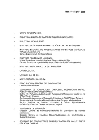 NMX-FF-103-SCFI-2003
- GRUPO INTEGRAL 3 GM.
- INDUSTRIALIZADOTA DE CACAO DE TABASCO (INCATABSA).
- INDUSTRIAL HIDALGUENSE.
- INSTITUTO MEXICANO DE NORMALIZACIÓN Y CERTIFICACIÓN (IMNC).
- INSTITUTO NACIONAL DE INVESTIGACIONES FORESTALES AGRÍCOLAS
Y PECUARIAS (INIFAP).
Campo Experimental - El Rosario Izapa
- INSTITUTO POLITÉCNICO NACIONAL.
Unidad Profesional Interdisciplinaria de Biotecnología (UPIBI);
Escuela Superior de Ingeniería Mecánica y Eléctrica (ESIME/Azcapotzalco).
- INSTITUTO TECNOLÓGICO DE VILLAHERMOSA
- LA GIRALDA, S.A.
- LA SUIZA, S.A. DE CV.
- NESTLÉ MÉXICO, S.A. DE CV.
- PROCURADURÍA FEDERAL DEL CONSUMIDOR.
Laboratorio de Pruebas.
- SECRETARÍA DE AGRICULTURA, GANADERÍA, DESARROLLO RURAL,
PESCA Y ALIMENTACIÓN (SAGARPA)
Distrito 05 Pichucalco/Subdelegación Agropecuaria/Delegación Estatal de la
SAGARPA en Chiapas;
Subdelegación Agropecuaria/Delegación Estatal de la SAGARPA en Tabasco;
Subsecretaria de Agricultura/Dirección General de Fomento a la Agricultura;
Servicio Nacional de Sanidad, Inocuidad, y Calidad Agroalimentaria
(SENASICA)/Dirección General de Sanidad Vegetal.
- SECRETARÍA DE ECONOMÍA
Dirección General de Normas/Departamento de Elaboración de Normas
Mexicanas;
Dirección General de Industrias Básicas/Subdirección de Hortofrutícolas y
Cupos Unilaterales.
- SOCIEDAD DE PRODUCTORES RURALES “CACAO DEL VALLE”, SALTO
DEL AGUA, CHIAPAS.
 