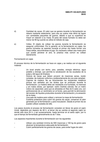 NMX-FF-103-SCFI-2003
36/43
d) Cantidad de cacao. El calor que se genera durante la fermentación se
retiene mediante aislamiento, pero eso se vuelve más difícil de lograr
con cantidades pequeñas de granos, debido a que su superficie es
mayor en relación a su masa. El peso del cacao húmedo no debe ser
menor de 90 kg cuando se utilice el método de caja.
e) Volteo. El objeto de voltear los granos durante la fermentación es
asegurar uniformidad. Por lo general, en la fermentación en cajas, los
granos húmedos se asientan durante el primer día hasta formar una
masa sólida, escurriéndose el jugo. Es necesario voltear esa masa para
que pueda penetrar el aire; la práctica más común es voltear
diariamente.
Fermentación en cajas
El proceso técnico de la fermentación se hace en cajas y se realiza con el siguiente
material:
- Un local amplio con techo, piso, paredes, energía eléctrica, agua
potable y drenaje, que permita la canalización de los exudados de la
pulpa y del agua de limpieza.
- Granos de cacao que deben provenir de mazorcas sanas, recién
cortadas, de madurez uniforme y preferentemente de una sola variedad.
- Cajones de madera. No se recomiendan los recipientes metálicos
porque son dañados por los ácidos que se producen durante la
fermentación. La madera debe ser resistente a la humedad, no resinosa
y sin malos olores, por ejemplo: cedro Cedrela odorata. De un metro
cúbico de capacidad, para que se alineadas en filas de 6 cada una, con
perforaciones de un centímetro en el fondo, para permitir la eliminación
del exceso de líquidos producidos durante la fermentación y la aireación
de la masa .
- Una pala de madera para voltear y remover la masa de fermentación.
- Cubierta protectora para cubrir los granos de cacao, conservar el calor
generado por la fermentación y para inoculación. Desde el primer día se
pueden utilizar costales de ixtle.
Los pasos durante el proceso de fermentación consisten en llenar de grano el cajón
inicial, dejándolo por espacio de 48 h; al tercer día se cambia al segundo cajón en
donde sólo dura 24 h; y así sucesivamente, hasta terminar en el sexto cajón, por lo
que el tiempo de fermentado generalmente es de 7 días.
Los aspectos importantes durante la fermentación son los siguientes:
- Utilizar una cantidad mínima de 500 mazorcas o 100 kg de grano para
alcanzar la temperatura adecuada de fermentación.
- Cubrir perfectamente los granos de cacao, para evitar fugas de calor.
 