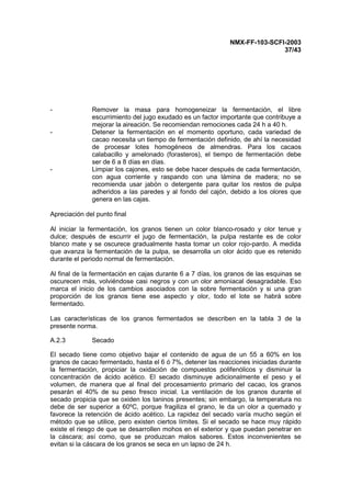 NMX-FF-103-SCFI-2003
37/43
- Remover la masa para homogeneizar la fermentación, el libre
escurrimiento del jugo exudado es un factor importante que contribuye a
mejorar la aireación. Se recomiendan remociones cada 24 h a 40 h.
- Detener la fermentación en el momento oportuno, cada variedad de
cacao necesita un tiempo de fermentación definido, de ahí la necesidad
de procesar lotes homogéneos de almendras. Para los cacaos
calabacillo y amelonado (forasteros), el tiempo de fermentación debe
ser de 6 a 8 días en días.
- Limpiar los cajones, esto se debe hacer después de cada fermentación,
con agua corriente y raspando con una lámina de madera; no se
recomienda usar jabón o detergente para quitar los restos de pulpa
adheridos a las paredes y al fondo del cajón, debido a los olores que
genera en las cajas.
Apreciación del punto final
Al iniciar la fermentación, los granos tienen un color blanco-rosado y olor tenue y
dulce; después de escurrir el jugo de fermentación, la pulpa restante es de color
blanco mate y se oscurece gradualmente hasta tomar un color rojo-pardo. A medida
que avanza la fermentación de la pulpa, se desarrolla un olor ácido que es retenido
durante el periodo normal de fermentación.
Al final de la fermentación en cajas durante 6 a 7 días, los granos de las esquinas se
oscurecen más, volviéndose casi negros y con un olor amoniacal desagradable. Eso
marca el inicio de los cambios asociados con la sobre fermentación y si una gran
proporción de los granos tiene ese aspecto y olor, todo el lote se habrá sobre
fermentado.
Las características de los granos fermentados se describen en la tabla 3 de la
presente norma.
A.2.3 Secado
El secado tiene como objetivo bajar el contenido de agua de un 55 a 60% en los
granos de cacao fermentado, hasta el 6 ó 7%, detener las reacciones iniciadas durante
la fermentación, propiciar la oxidación de compuestos polifenólicos y disminuir la
concentración de ácido acético. El secado disminuye adicionalmente el peso y el
volumen, de manera que al final del procesamiento primario del cacao, los granos
pesarán el 40% de su peso fresco inicial. La ventilación de los granos durante el
secado propicia que se oxiden los taninos presentes; sin embargo, la temperatura no
debe de ser superior a 60ºC, porque fragiliza el grano, le da un olor a quemado y
favorece la retención de ácido acético. La rapidez del secado varía mucho según el
método que se utilice, pero existen ciertos límites. Si el secado se hace muy rápido
existe el riesgo de que se desarrollen mohos en el exterior y que puedan penetrar en
la cáscara; así como, que se produzcan malos sabores. Estos inconvenientes se
evitan si la cáscara de los granos se seca en un lapso de 24 h.
 
