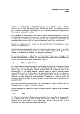 NMX-FF-103-SCFI-2003
39/43
También se puede realizar en mantas sobre pasto que es la forma en que se obtiene
el cacao con un color mas intenso (rojo), o sobre una terraza de concreto donde se
van a esparcir las semillas a un espesor de 3 cm. utilizando rastrillos de madera o con
la mano en el caso de las mantas.
Esta operación se hace teniendo días soleados y en el primero se movilizan los granos
en lapsos de dos horas aproximadamente para que cambien de posición y se obtenga
un color mas uniforme. Los dos primeros días de secado son importantes los
movimientos del cacao ya que es cuando va a obtener el color que lo caracteriza.
El secado puede llevar tres o cuatro días dependiendo de la intensidad de los rayos
solares y de la temperatura.
Por las tardes cuando se oculta el sol se amontona en el secadero o terraza y se cubre
el cacao para que no sea sorprendido por algún chubasco imprevisto al igual en las
mantas se recogen en las mismas y se resguarda bajo techo.
En promedio, el cacao secado al sol tarda tres días de buen sol para llegar a la
máxima deshidratación o secado, que se puede alcanzar en el medio ambiente del
trópico, que sería una humedad relativa entre 6% y 8%.
A.3 Cacao en grano lavado
En nuestro país es usual el empleo de cacao lavado sin fermentar, buscando con eso
lograr tonos y sabores diferentes. El lavado quita la pulpa adherida a la cáscara y con
ello se reduce el porcentaje de ésta en el grano seco. La pérdida en peso es de
alrededor de 4%; Los granos lavados y secados tienen un aspecto limpio y brillante
que superficialmente es atractivo, pero esta actividad implica el uso de mano de obra;
el grano se vuelve frágil y pierde peso, disminuye la calidad y facilita el ataque de
insectos y hongos durante el almacenamiento. Finalmente el chocolate producido
presentará una disminución de aroma y sabor por la difusión de compuestos en el
agua de lavado.
Cuando el tratamiento que se le va a dar a los granos de cacao solamente sea de
lavado y secado se sugiere el siguiente manejo:
Proceso después de seleccionar las mazorcas ya maduras y sanas listas el proceso
de lavado
A.3.1 Corte
Se utiliza un machete bien afilado y desinfectado ó un luco dependiendo de la posición
de la mazorca en el árbol, para el corte. Se procede al corte de la mazorca y a
reunirlas en un lugar indicado hasta tener una cantidad adecuada, para que la
recolección del grano verde o en baba, sea más fácil.
 