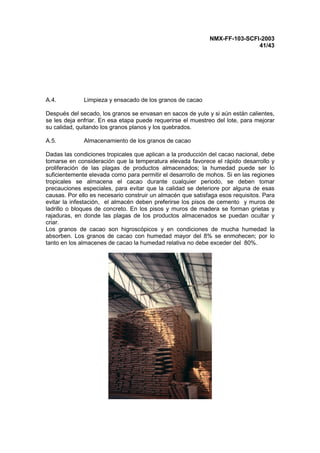 NMX-FF-103-SCFI-2003
41/43
A.4. Limpieza y ensacado de los granos de cacao
Después del secado, los granos se envasan en sacos de yute y si aún están calientes,
se les deja enfriar. En esa etapa puede requerirse el muestreo del lote, para mejorar
su calidad, quitando los granos planos y los quebrados.
A.5. Almacenamiento de los granos de cacao
Dadas las condiciones tropicales que aplican a la producción del cacao nacional, debe
tomarse en consideración que la temperatura elevada favorece el rápido desarrollo y
proliferación de las plagas de productos almacenados; la humedad puede ser lo
suficientemente elevada como para permitir el desarrollo de mohos. Si en las regiones
tropicales se almacena el cacao durante cualquier periodo, se deben tomar
precauciones especiales, para evitar que la calidad se deteriore por alguna de esas
causas. Por ello es necesario construir un almacén que satisfaga esos requisitos. Para
evitar la infestación, el almacén deben preferirse los pisos de cemento y muros de
ladrillo o bloques de concreto. En los pisos y muros de madera se forman grietas y
rajaduras, en donde las plagas de los productos almacenados se puedan ocultar y
criar.
Los granos de cacao son higroscópicos y en condiciones de mucha humedad la
absorben. Los granos de cacao con humedad mayor del 8% se enmohecen; por lo
tanto en los almacenes de cacao la humedad relativa no debe exceder del 80%.
 