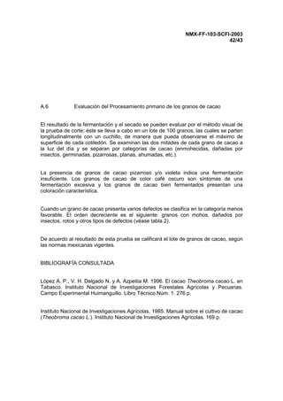 NMX-FF-103-SCFI-2003
42/43
A.6 Evaluación del Procesamiento primario de los granos de cacao
El resultado de la fermentación y el secado se pueden evaluar por el método visual de
la prueba de corte; éste se lleva a cabo en un lote de 100 granos, las cuales se parten
longitudinalmente con un cuchillo, de manera que pueda observarse el máximo de
superficie de cada cotiledón. Se examinan las dos mitades de cada grano de cacao a
la luz del día y se separan por categorías de cacao (enmohecidas, dañadas por
insectos, germinadas, pizarrosas, planas, ahumadas, etc.).
La presencia de granos de cacao pizarroso y/o violeta indica una fermentación
insuficiente. Los granos de cacao de color café oscuro son síntomas de una
fermentación excesiva y los granos de cacao bien fermentados presentan una
coloración característica.
Cuando un grano de cacao presenta varios defectos se clasifica en la categoría menos
favorable. El orden decreciente es el siguiente: granos con mohos, dañados por
insectos, rotos y otros tipos de defectos (véase tabla 2).
De acuerdo al resultado de esta prueba se calificará el lote de granos de cacao, según
las normas mexicanas vigentes.
BIBLIOGRAFÍA CONSULTADA
López A. P., V. H. Delgado N. y A. Azpeitia M. 1996. El cacao Theobroma cacao L. en
Tabasco. Instituto Nacional de Investigaciones Forestales Agrícolas y Pecuarias.
Campo Experimental Huimanguillo. Libro Técnico Núm. 1. 276 p.
Instituto Nacional de Investigaciones Agrícolas. 1985. Manual sobre el cultivo de cacao
(Theobroma cacao L.). Instituto Nacional de Investigaciones Agrícolas. 169 p.
 