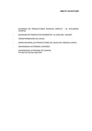 NMX-FF-103-SCFI-2003
- SOCIEDAD DE PRODUCTORES RURALES ARROYO – EL AFILADERO,
CHIAPAS.
- SOCIEDAD DE PRODUCTOS ORGÁNICOS “LA CASA DEL JAGUAR”.
- TRANSFORMADORA DE CACAO.
- UNIÓN NACIONAL DE PRODUCTORES DE CACAO DE TABASCO (UNPC).
- UNIVERSIDAD AUTÓNOMA CHAPINGO.
- UNIVERSIDAD AUTÓNOMA DE CHIAPAS.
Facultad de Ciencias Agrícolas.
 
