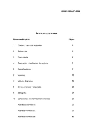 NMX-FF-103-SCFI-2003
ÍNDICE DEL CONTENIDO
Número del Capítulo Página
1 Objetivo y campo de aplicación 1
2 Referencias 1
3 Terminología 2
4 Designación y clasificación del producto 5
5 Especificaciones 6
6 Muestreo 10
7 Métodos de prueba 19
8 Envase, marcado y etiquetado 26
9 Bibliografía 27
10 Concordancia con normas internacionales 29
Apéndices informativos 29
Apéndice informativo A 29
Apéndice informativo B 43
 