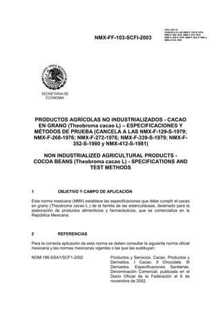 NMX-FF-103-SCFI-2003
CDU: 633.16
CANCELA A LAS NMX-F-129-S-1979;
NMX-F-268-1976; NMX-F-272-1976;
NMX-F-339-S-1979; NMX-F-352-S-1980 y
NMX-412-S-1981
PRODUCTOS AGRÍCOLAS NO INDUSTRIALIZADOS - CACAO
EN GRANO (Theobroma cacao L) – ESPECIFICACIONES Y
MÉTODOS DE PRUEBA (CANCELA A LAS NMX-F-129-S-1979;
NMX-F-268-1976; NMX-F-272-1976; NMX-F-339-S-1979; NMX-F-
352-S-1980 y NMX-412-S-1981)
NON INDUSTRIALIZED AGRICULTURAL PRODUCTS -
COCOA BEANS (Theobroma cacao L) - SPECIFICATIONS AND
TEST METHODS
1 OBJETIVO Y CAMPO DE APLICACIÓN
Esta norma mexicana (NMX) establece las especificaciones que debe cumplir el cacao
en grano (Theobroma cacao L.) de la familia de las esterculiáceas, destinado para la
elaboración de productos alimenticios y farmacéuticos, que se comercializa en la
República Mexicana.
2 REFERENCIAS
Para la correcta aplicación de esta norma se deben consultar la siguiente norma oficial
mexicana y las normas mexicanas vigentes o las que las sustituyan:
NOM-186-SSA1/SCF1-2002 Productos y Servicios. Cacao. Productos y
Derivados. I Cacao. II Chocolate. III
Derivados. Especificaciones Sanitarias.
Denominación Comercial, publicada en el
Diario Oficial de la Federación el 8 de
noviembre de 2002.
 