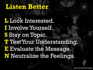 Listen Better
L Look Interested.
I Involve Yourself.
S Stay on Topic.
T Test Your Understanding.
E Evaluate the Message.
N Neutralize the Feelings.
Photo by Garrett Coakley

 