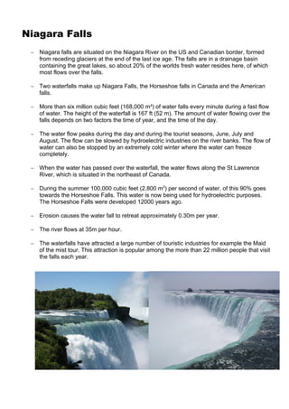Niagara Falls
 ∼ Niagara falls are situated on the Niagara River on the US and Canadian border, formed
   from receding glaciers at the end of the last ice age. The falls are in a drainage basin
   containing the great lakes, so about 20% of the worlds fresh water resides here, of which
   most flows over the falls.

 ∼ Two waterfalls make up Niagara Falls, the Horseshoe falls in Canada and the American
   falls.

 ∼ More than six million cubic feet (168,000 m³) of water falls every minute during a fast flow
   of water. The height of the waterfall is 167 ft (52 m). The amount of water flowing over the
   falls depends on two factors the time of year, and the time of the day.

 ∼ The water flow peaks during the day and during the tourist seasons, June, July and
   August. The flow can be slowed by hydroelectric industries on the river banks. The flow of
   water can also be stopped by an extremely cold winter where the water can freeze
   completely.

 ∼ When the water has passed over the waterfall, the water flows along the St Lawrence
   River, which is situated in the northeast of Canada.

 ∼ During the summer 100,000 cubic feet (2,800 m3) per second of water, of this 90% goes
   towards the Horseshoe Falls. This water is now being used for hydroelectric purposes.
   The Horseshoe Falls were developed 12000 years ago.

 ∼ Erosion causes the water fall to retreat approximately 0.30m per year.

 ∼ The river flows at 35m per hour.

 ∼ The waterfalls have attracted a large number of touristic industries for example the Maid
   of the mist tour. This attraction is popular among the more than 22 million people that visit
   the falls each year.
 