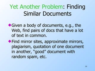 Yet Another Problem : Finding Similar Documents Given a body of documents, e.g., the Web, find pairs of docs that have a lot of text in common. Find mirror sites, approximate mirrors, plagiarism, quotation of one document in another, “good” document with random spam, etc. 