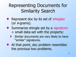 Representing Documents for Similarity Search Represent doc by its set of  shingles   (or  k -grams). Summarize shingle set by a  signature  = small data-set with the property:  Similar documents are very likely to have “similar” signatures. At that point, doc problem resembles the previous two problems. 