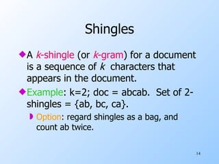 Shingles A  k -shingle  (or  k -gram ) for a document is a sequence of  k  characters that appears in the document. Example : k=2; doc = abcab.  Set of 2-shingles = {ab, bc, ca}. Option : regard shingles as a bag, and count ab twice. 