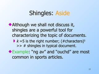 Shingles:  Aside Although we shall not discuss it, shingles are a powerful tool for characterizing the topic of documents. k  =5 is the right number; (#characters) 5  >> # shingles in typical document. Example : “ng av” and “ouchd” are most common in sports articles. 