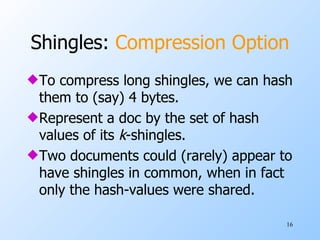 Shingles:  Compression Option To compress long shingles, we can hash them to (say) 4 bytes. Represent a doc by the set of hash values of its  k -shingles. Two documents could (rarely) appear to have shingles in common, when in fact only the hash-values were shared. 