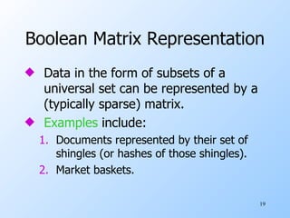 Boolean Matrix Representation Data in the form of subsets of a universal set can be represented by a (typically sparse) matrix. Examples  include: Documents represented by their set of shingles (or hashes of those shingles). Market baskets. 
