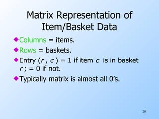 Matrix Representation of Item/Basket Data Columns  = items. Rows  = baskets. Entry ( r  ,  c  ) = 1 if item  c   is in basket  r  ; = 0 if not. Typically matrix is almost all 0’s. 