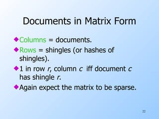Documents in Matrix Form Columns  = documents. Rows  = shingles (or hashes of shingles). 1 in row  r , column  c   iff document  c   has shingle  r . Again expect the matrix to be sparse. 