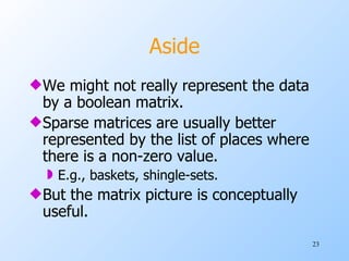 Aside We might not really represent the data by a boolean matrix. Sparse matrices are usually better represented by the list of places where there is a non-zero value. E.g., baskets, shingle-sets. But the matrix picture is conceptually useful. 