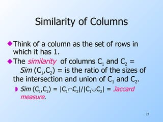 Similarity of Columns Think of a column as the set of rows in which it has 1. The  similarity   of columns C 1  and C 2  =  Sim  (C 1 ,C 2 ) = is the ratio of the sizes of the intersection and union of C 1  and C 2 . Sim  (C 1 ,C 2 ) = |C 1  C 2 |/|C 1  C 2 | =  Jaccard   measure . 