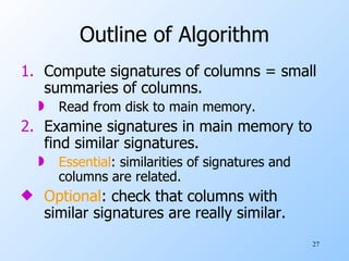 Outline of Algorithm Compute signatures of columns = small summaries of columns. Read from disk to main memory. Examine signatures in main memory to find similar signatures. Essential : similarities of signatures and columns are related. Optional : check that columns with similar signatures are really similar. 