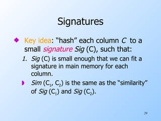 Signatures Key idea : “hash” each column  C   to a small  signature  Sig  (C), such that: 1. Sig  (C) is small enough that we can fit a signature in main memory for each column. Sim  (C 1 , C 2 ) is the same as the “similarity” of  Sig  (C 1 ) and  Sig  (C 2 ). 