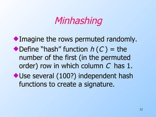 Minhashing Imagine the rows permuted randomly. Define “hash” function  h  ( C  ) = the number of the first (in the permuted order) row in which column  C   has 1. Use several (100?) independent hash functions to create a signature. 