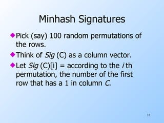 Minhash Signatures Pick (say) 100 random permutations of the rows. Think of  Sig  (C) as a column vector. Let  Sig  (C)[i] = according to the  i  th permutation, the number of the first row that has a 1 in column  C . 