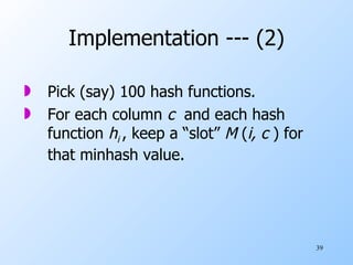 Implementation --- (2) Pick (say) 100 hash functions. For each column  c   and each hash function  h i  , keep a “slot”  M  ( i, c  ) for that minhash value. 