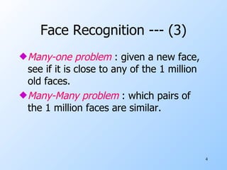 Face Recognition --- (3) Many-one problem  : given a new face, see if it is close to any of the 1 million old faces. Many-Many problem  : which pairs of the 1 million faces are similar. 