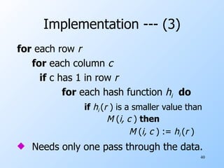 Implementation --- (3) for  each row  r   for  each column  c  if  c has 1 in row  r   for  each hash function  h i   do if   h i  ( r  ) is a smaller value than  M  ( i, c  )  then M  ( i, c  ) :=  h i  ( r  ) Needs only one pass through the data. 