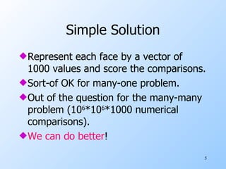Simple Solution Represent each face by a vector of 1000 values and score the comparisons. Sort-of OK for many-one problem. Out of the question for the many-many problem (10 6 *10 6 *1000 numerical comparisons). We can do better ! 