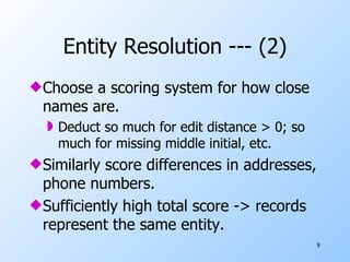 Entity Resolution --- (2) Choose a scoring system for how close names are. Deduct so much for edit distance > 0; so much for missing middle initial, etc. Similarly score differences in addresses, phone numbers. Sufficiently high total score -> records represent the same entity. 