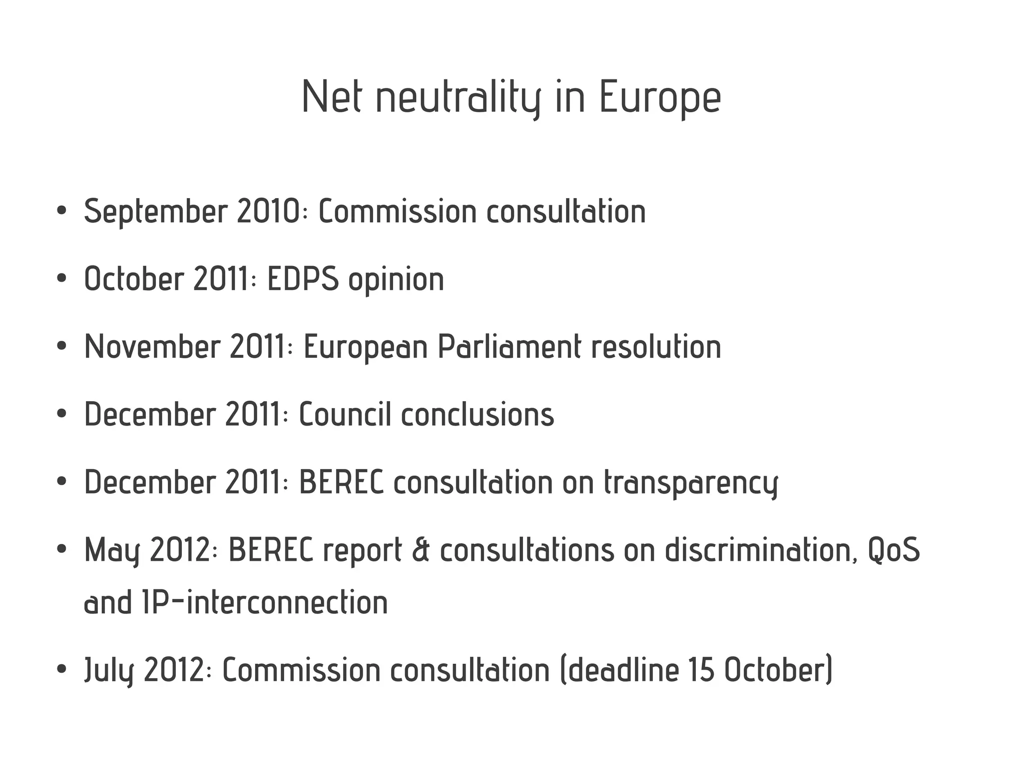 Net neutrality in Europe
●
September 2010: Commission consultation
●
October 2011: EDPS opinion
●
November 2011: European Parliament resolution
●
December 2011: Council conclusions
●
December 2011: BEREC consultation on transparency
●
May 2012: BEREC report & consultations on discrimination, QoS
and IP-interconnection
●
July 2012: Commission consultation (deadline 15 October)