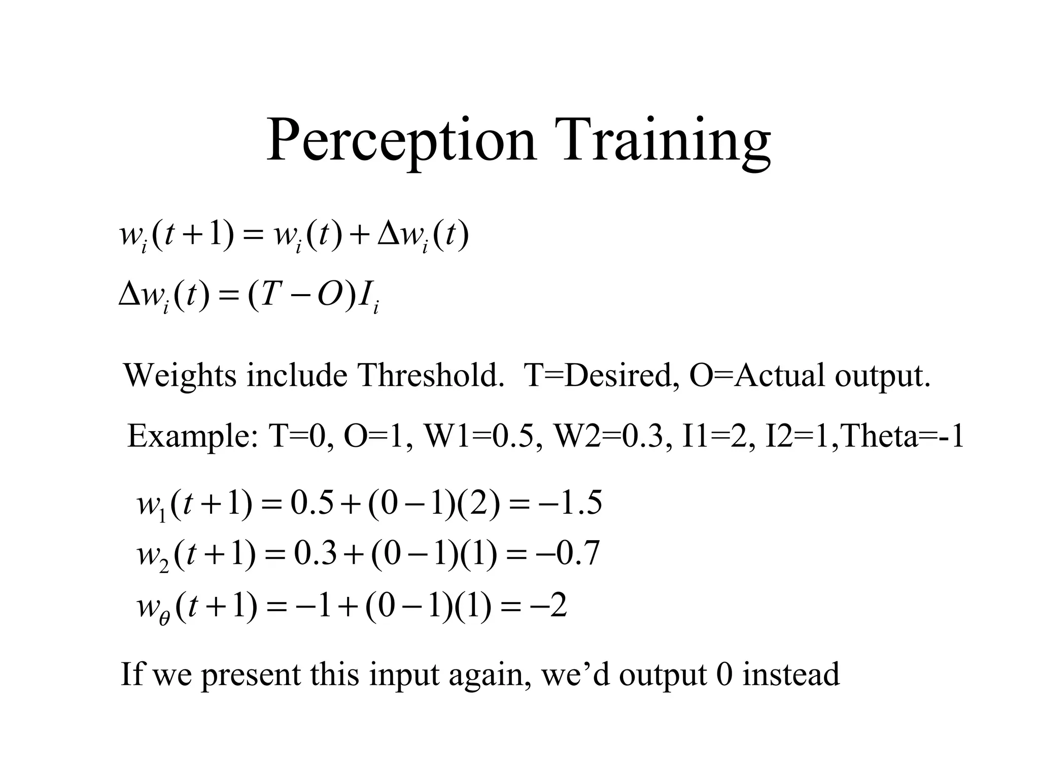 Perception Training
)()()1( twtwtw iii ∆+=+
ii IOTtw )()( −=∆
Weights include Threshold. T=Desired, O=Actual output.
5.1)2)(10(5.0)1(1 −=−+=+tw
Example: T=0, O=1, W1=0.5, W2=0.3, I1=2, I2=1,Theta=-1
7.0)1)(10(3.0)1(2 −=−+=+tw
2)1)(10(1)1( −=−+−=+twθ
If we present this input again, we’d output 0 instead
 