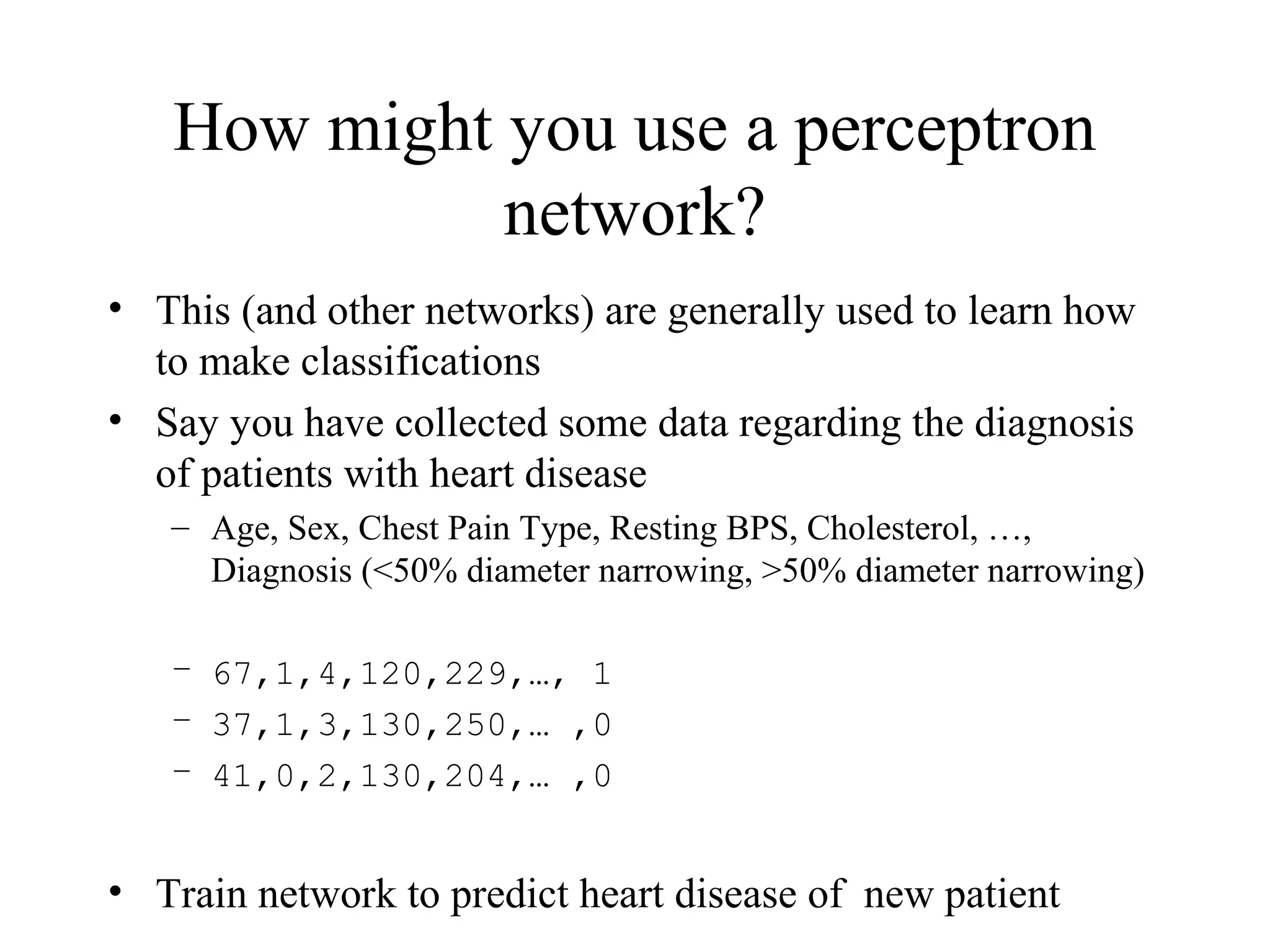 How might you use a perceptron
network?
• This (and other networks) are generally used to learn how
to make classifications
• Say you have collected some data regarding the diagnosis
of patients with heart disease
– Age, Sex, Chest Pain Type, Resting BPS, Cholesterol, …,
Diagnosis (<50% diameter narrowing, >50% diameter narrowing)
– 67,1,4,120,229,…, 1
– 37,1,3,130,250,… ,0
– 41,0,2,130,204,… ,0
• Train network to predict heart disease of new patient
 