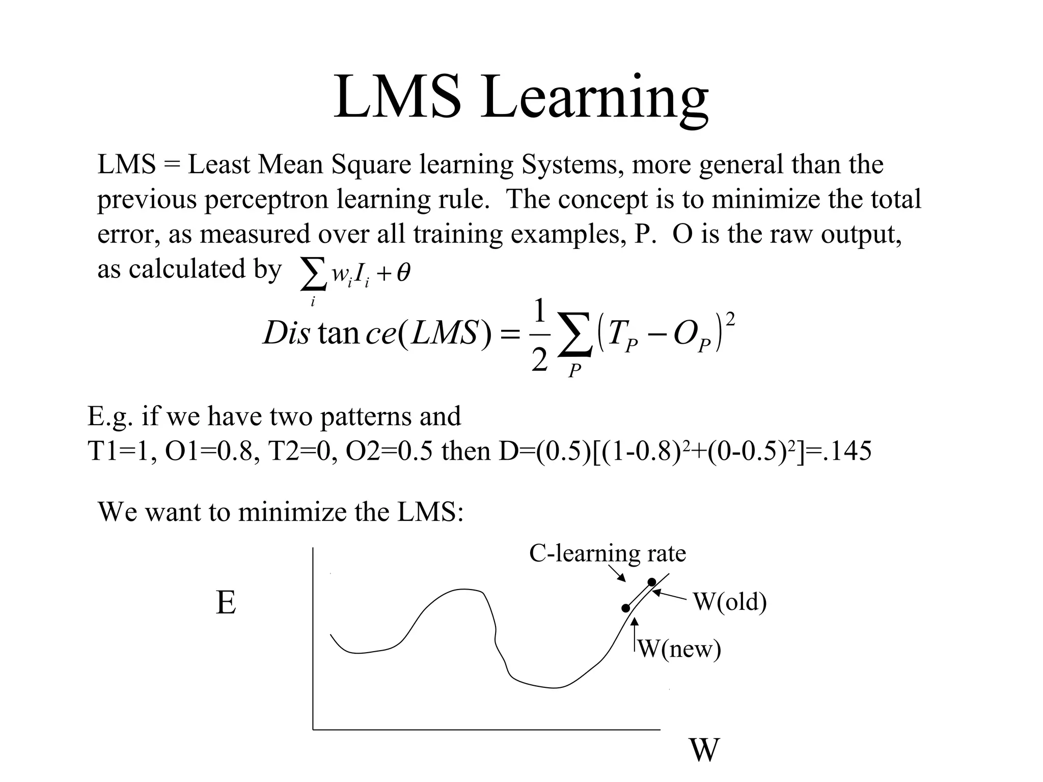 LMS Learning
LMS = Least Mean Square learning Systems, more general than the
previous perceptron learning rule. The concept is to minimize the total
error, as measured over all training examples, P. O is the raw output,
as calculated by
( )∑ −=
P
PP OTLMSceDis
2
2
1
)(tan
E.g. if we have two patterns and
T1=1, O1=0.8, T2=0, O2=0.5 then D=(0.5)[(1-0.8)2
+(0-0.5)2
]=.145
We want to minimize the LMS:
E
W
W(old)
W(new)
C-learning rate
∑ +
i
ii Iw θ
 