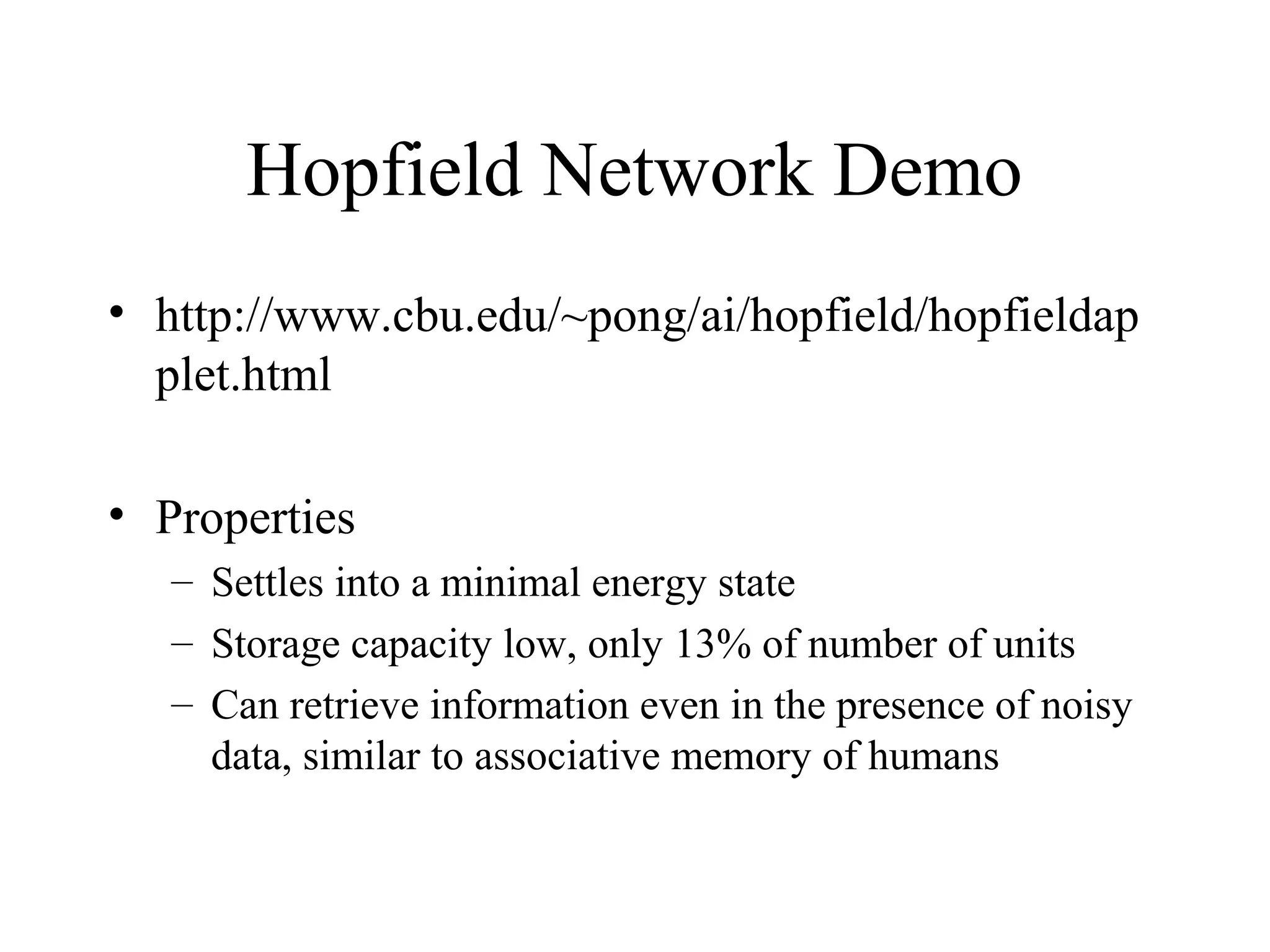 Hopfield Network Demo
• http://www.cbu.edu/~pong/ai/hopfield/hopfieldap
plet.html
• Properties
– Settles into a minimal energy state
– Storage capacity low, only 13% of number of units
– Can retrieve information even in the presence of noisy
data, similar to associative memory of humans
 