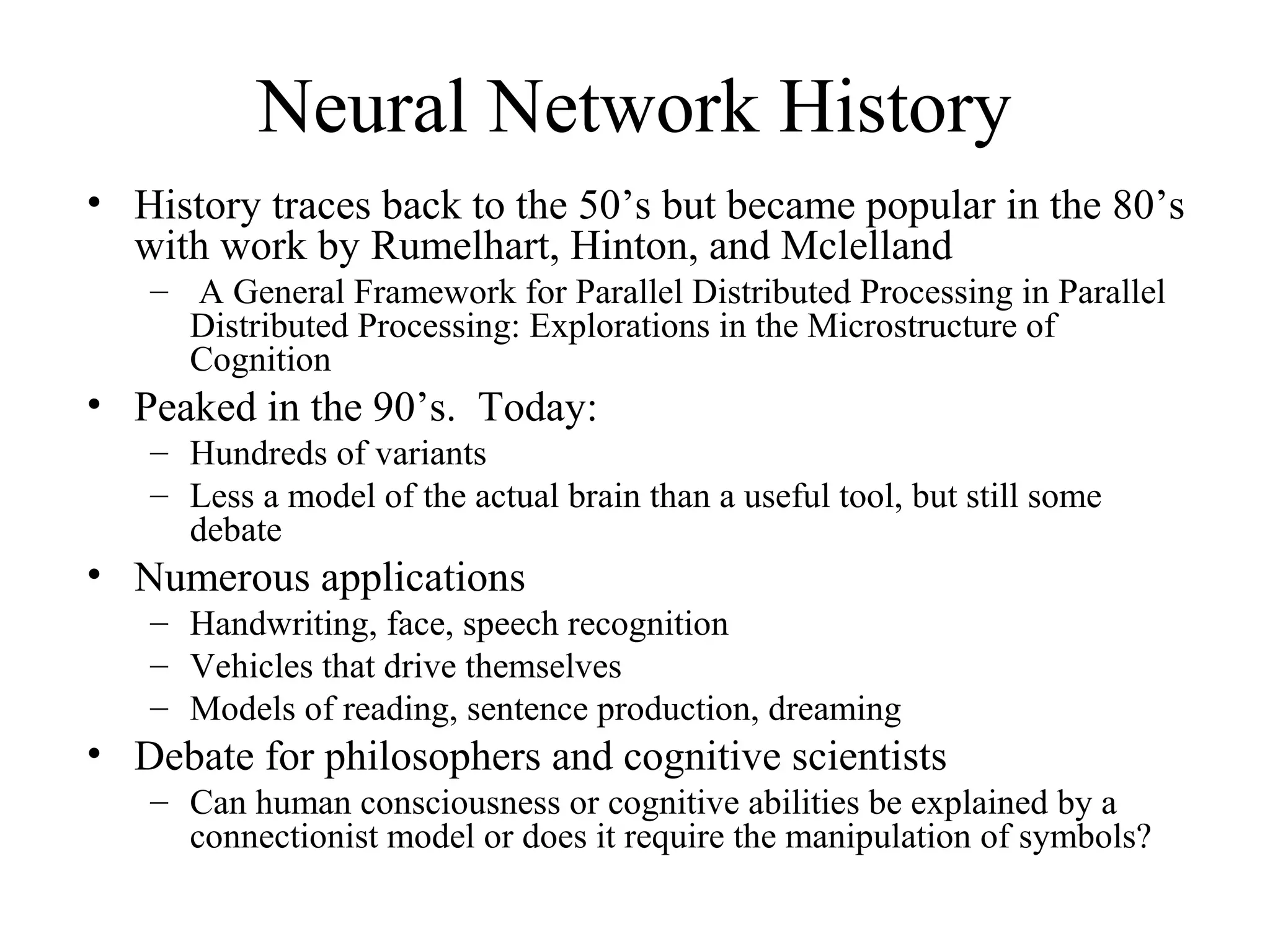 Neural Network History
• History traces back to the 50’s but became popular in the 80’s
with work by Rumelhart, Hinton, and Mclelland
– A General Framework for Parallel Distributed Processing in Parallel
Distributed Processing: Explorations in the Microstructure of
Cognition
• Peaked in the 90’s. Today:
– Hundreds of variants
– Less a model of the actual brain than a useful tool, but still some
debate
• Numerous applications
– Handwriting, face, speech recognition
– Vehicles that drive themselves
– Models of reading, sentence production, dreaming
• Debate for philosophers and cognitive scientists
– Can human consciousness or cognitive abilities be explained by a
connectionist model or does it require the manipulation of symbols?
 