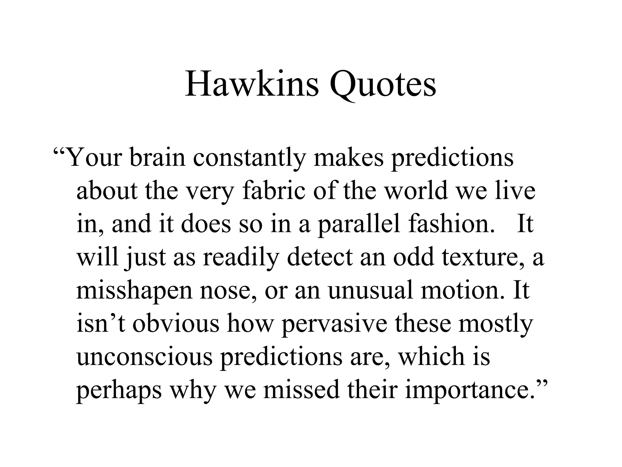 Hawkins Quotes
“Your brain constantly makes predictions
about the very fabric of the world we live
in, and it does so in a parallel fashion. It
will just as readily detect an odd texture, a
misshapen nose, or an unusual motion. It
isn’t obvious how pervasive these mostly
unconscious predictions are, which is
perhaps why we missed their importance.”
 
