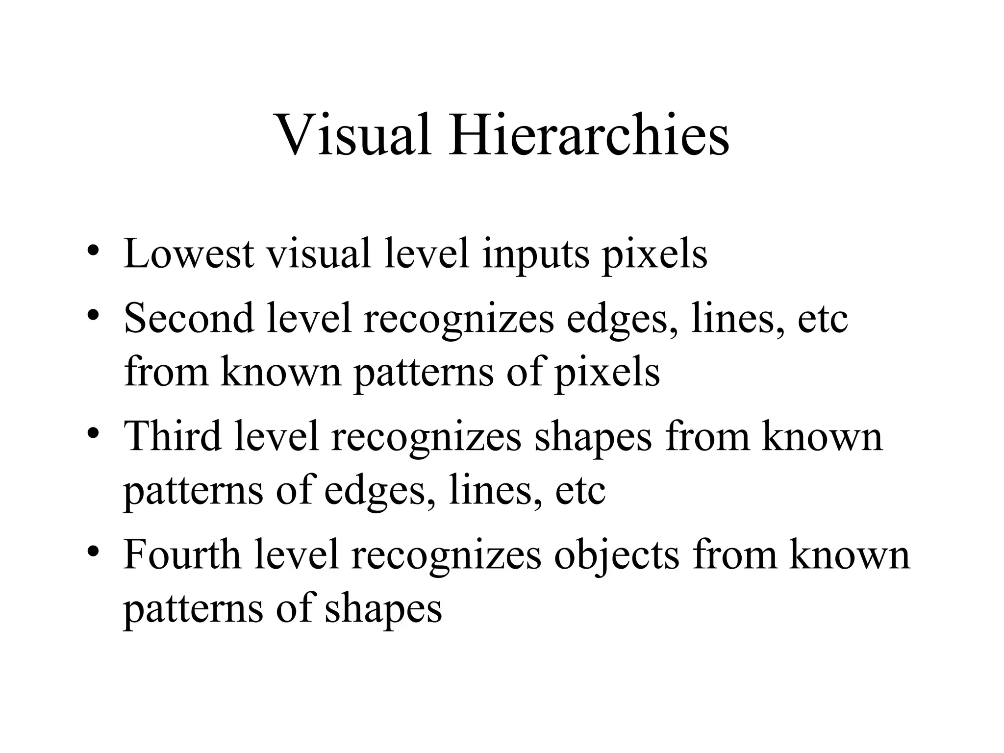 Visual Hierarchies
• Lowest visual level inputs pixels
• Second level recognizes edges, lines, etc
from known patterns of pixels
• Third level recognizes shapes from known
patterns of edges, lines, etc
• Fourth level recognizes objects from known
patterns of shapes
 