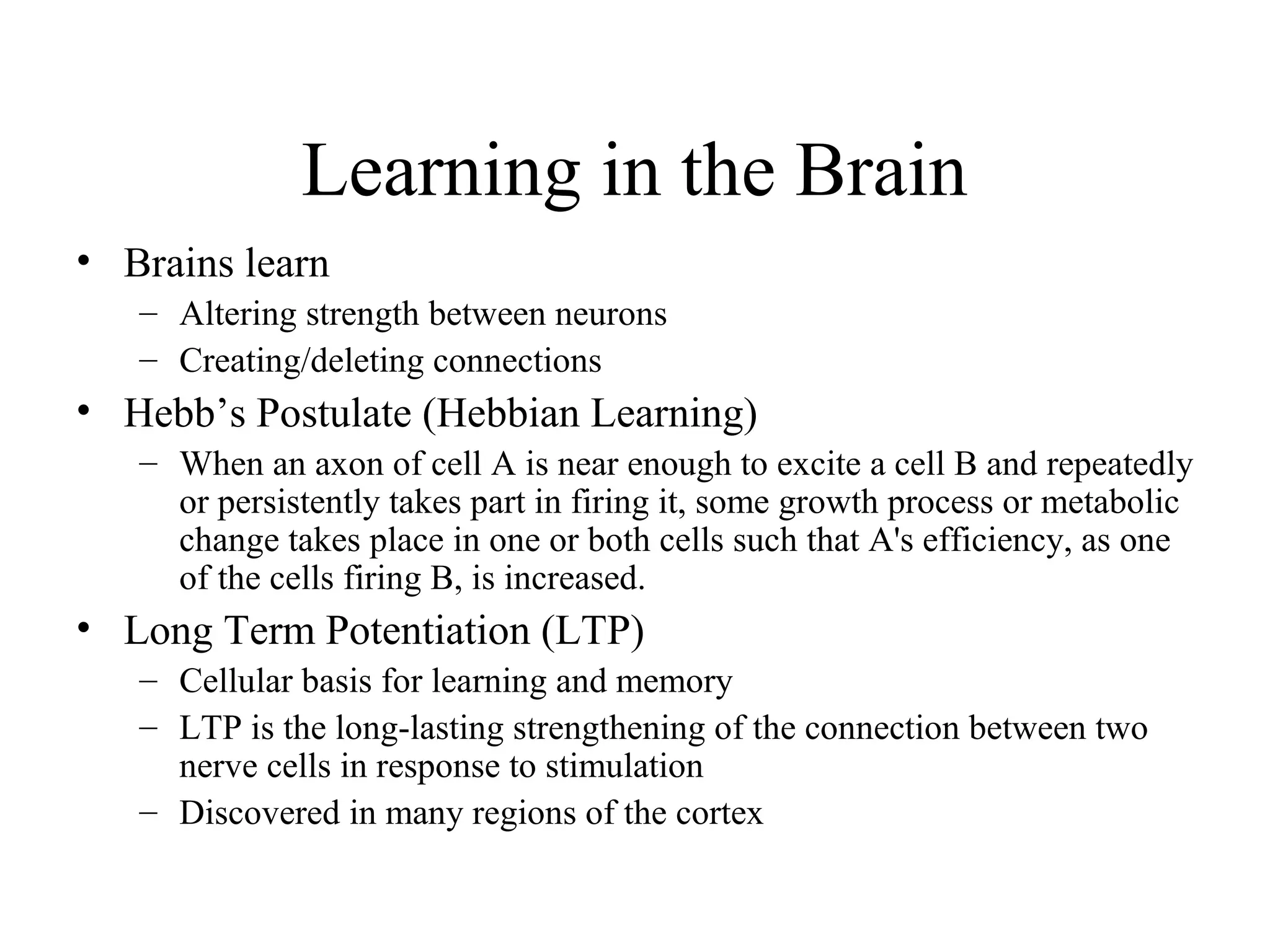 Learning in the Brain
• Brains learn
– Altering strength between neurons
– Creating/deleting connections
• Hebb’s Postulate (Hebbian Learning)
– When an axon of cell A is near enough to excite a cell B and repeatedly
or persistently takes part in firing it, some growth process or metabolic
change takes place in one or both cells such that A's efficiency, as one
of the cells firing B, is increased.
• Long Term Potentiation (LTP)
– Cellular basis for learning and memory
– LTP is the long-lasting strengthening of the connection between two
nerve cells in response to stimulation
– Discovered in many regions of the cortex
 