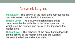 Network Layers
• Input Layer - The activity of the input units represents the
raw information that is fed into the network.
• Hidden Layer - The activity of each hidden unit is
determined by the activities of the input units and the
weights on the connections between the input and the
hidden units.
• Output Layer - The behavior of the output units depends
on the activity of the hidden units and the weights
between the hidden and output units.
 